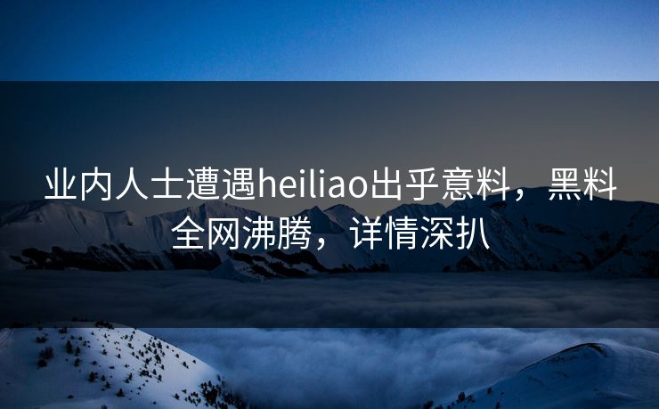 业内人士遭遇heiliao出乎意料，黑料全网沸腾，详情深扒