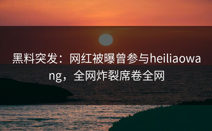 黑料突发：网红被曝曾参与heiliaowang，全网炸裂席卷全网