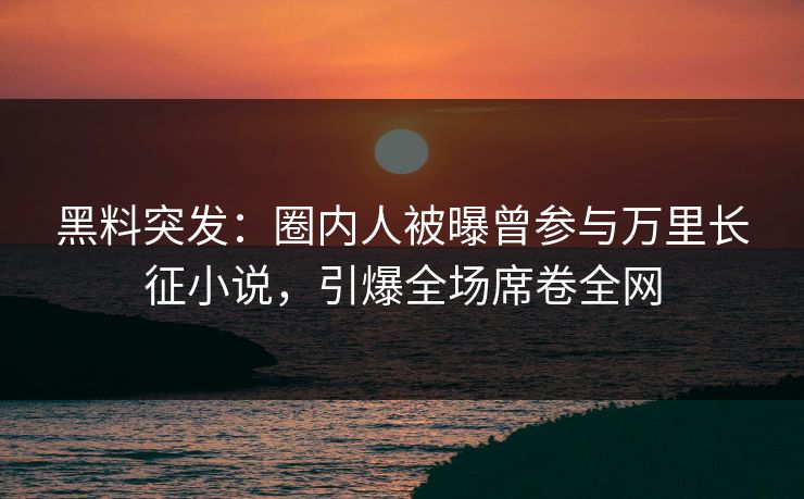 黑料突发：圈内人被曝曾参与万里长征小说，引爆全场席卷全网