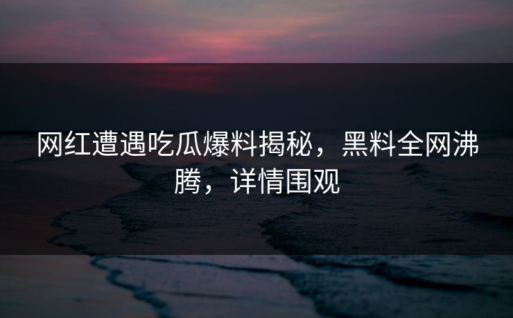 网红遭遇吃瓜爆料揭秘，黑料全网沸腾，详情围观