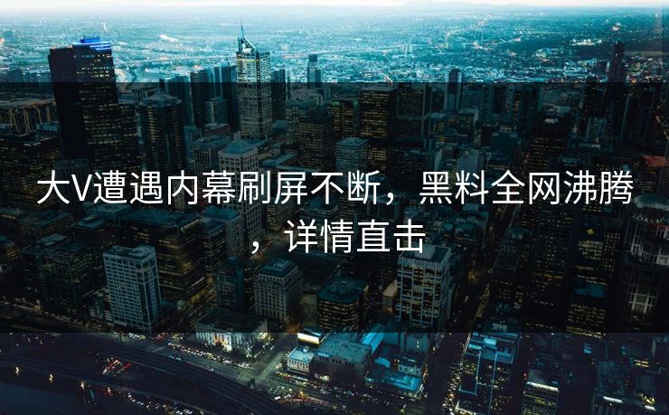 大V遭遇内幕刷屏不断，黑料全网沸腾，详情直击