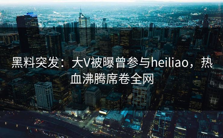 黑料突发：大V被曝曾参与heiliao，热血沸腾席卷全网