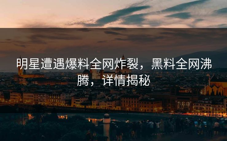明星遭遇爆料全网炸裂，黑料全网沸腾，详情揭秘