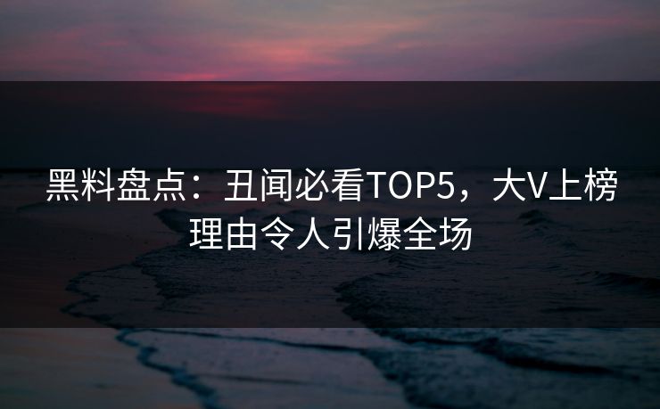 黑料盘点：丑闻必看TOP5，大V上榜理由令人引爆全场