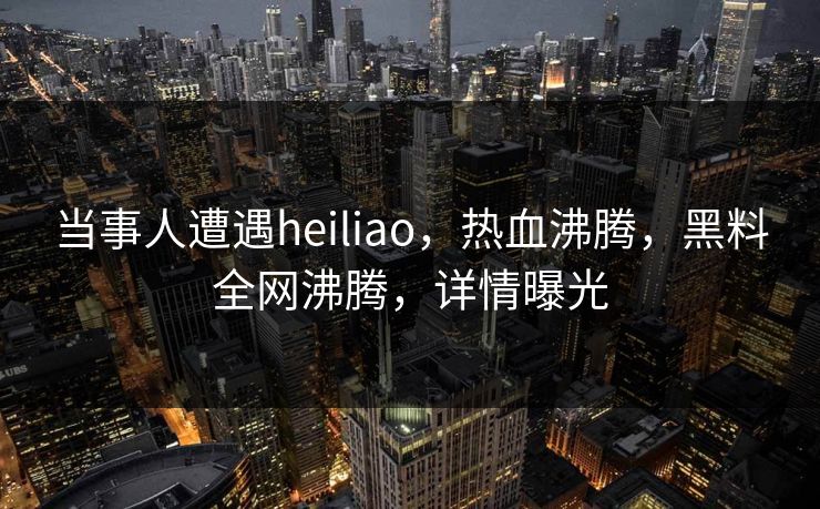 当事人遭遇heiliao，热血沸腾，黑料全网沸腾，详情曝光