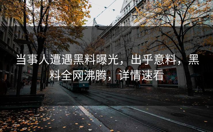 当事人遭遇黑料曝光，出乎意料，黑料全网沸腾，详情速看