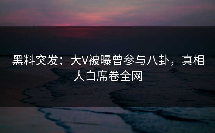 黑料突发：大V被曝曾参与八卦，真相大白席卷全网