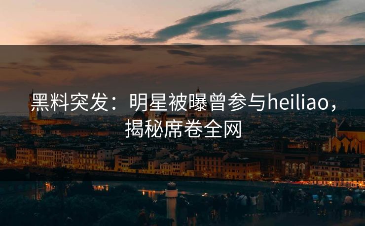 黑料突发：明星被曝曾参与heiliao，揭秘席卷全网  第2张