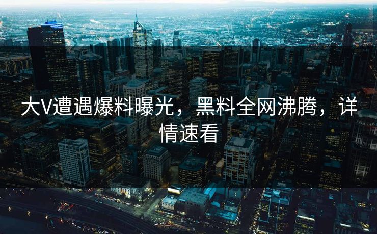大V遭遇爆料曝光，黑料全网沸腾，详情速看