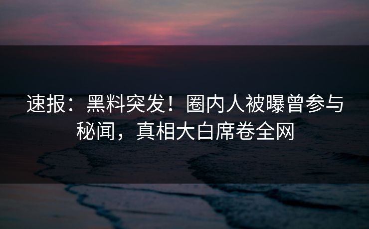 速报：黑料突发！圈内人被曝曾参与秘闻，真相大白席卷全网