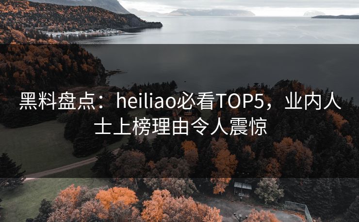 黑料盘点：heiliao必看TOP5，业内人士上榜理由令人震惊