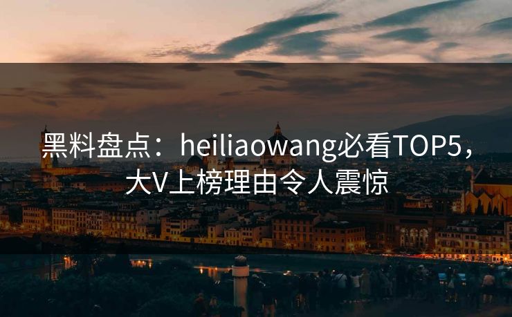 黑料盘点：heiliaowang必看TOP5，大V上榜理由令人震惊