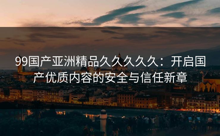 99国产亚洲精品久久久久久：开启国产优质内容的安全与信任新章