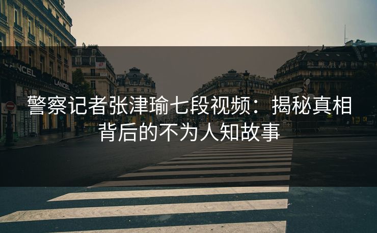 警察记者张津瑜七段视频：揭秘真相背后的不为人知故事