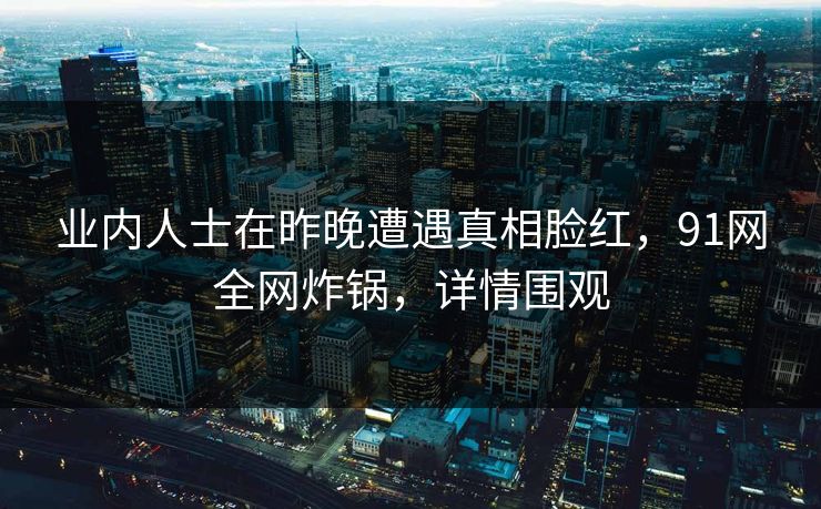 业内人士在昨晚遭遇真相脸红，91网全网炸锅，详情围观
