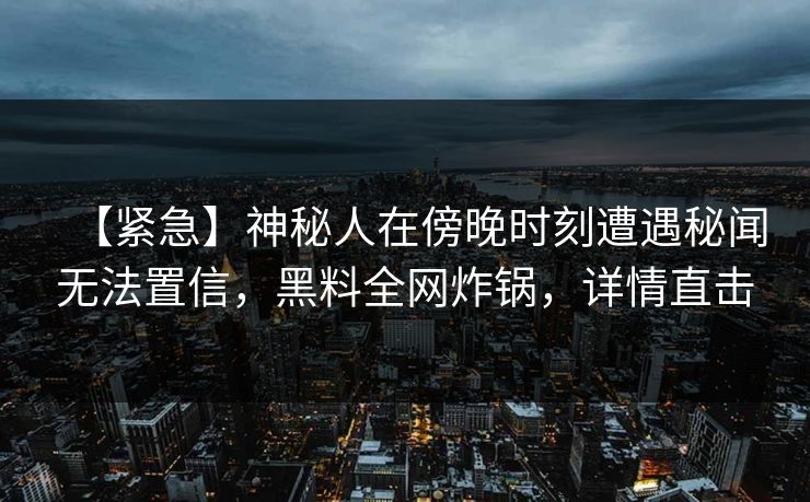 【紧急】神秘人在傍晚时刻遭遇秘闻无法置信，黑料全网炸锅，详情直击