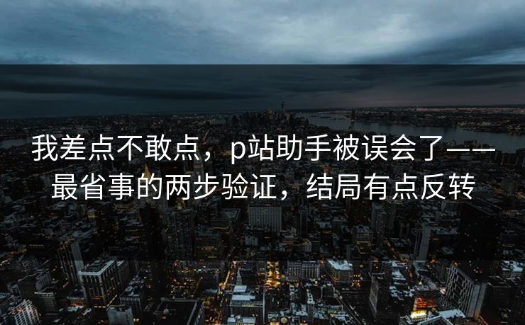 我差点不敢点,p站助手被误会了——最省事的两步验证,结局有点反转
