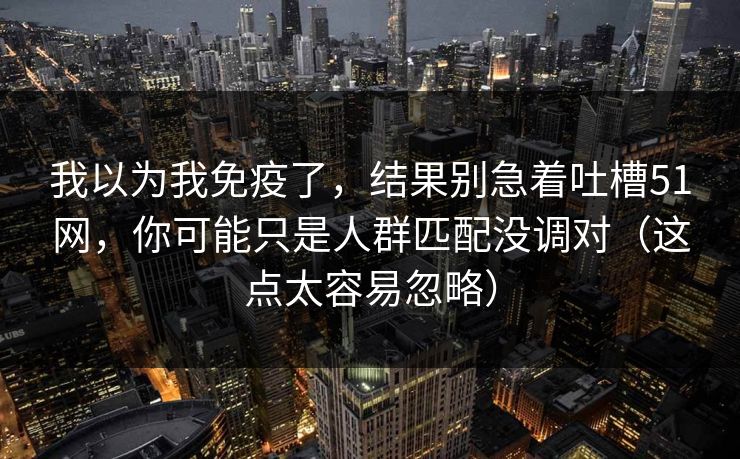 我以为我免疫了,结果别急着吐槽51网,你可能只是人群匹配没调对(这点太容易忽略)