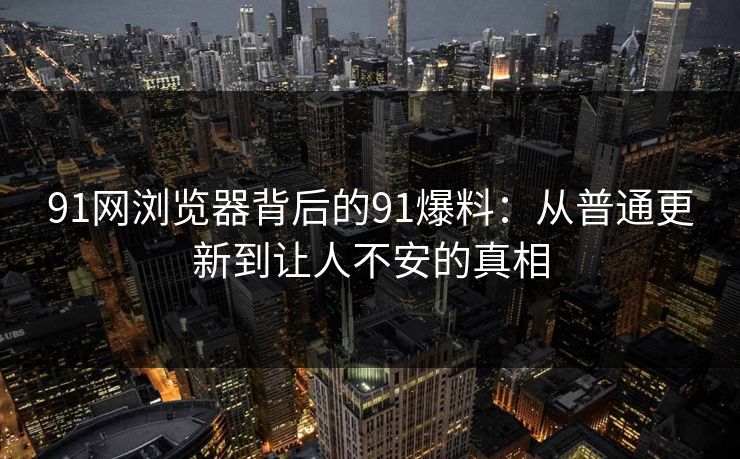 91网浏览器背后的91爆料：从普通更新到让人不安的真相