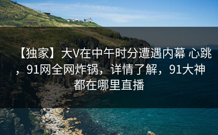 【独家】大V在中午时分遭遇内幕 心跳，91网全网炸锅，详情了解，91大神都在哪里直播