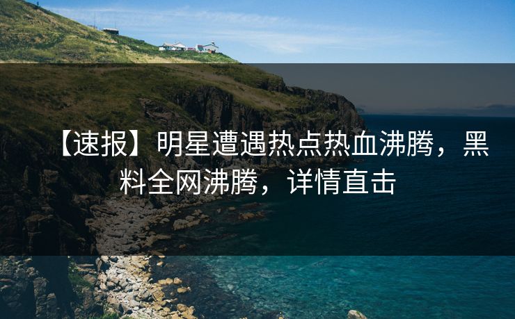 【速报】明星遭遇热点热血沸腾，黑料全网沸腾，详情直击