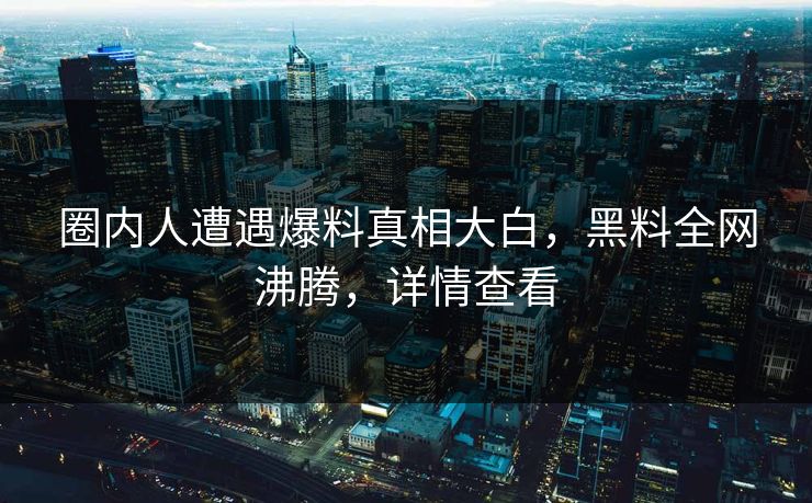 圈内人遭遇爆料真相大白，黑料全网沸腾，详情查看