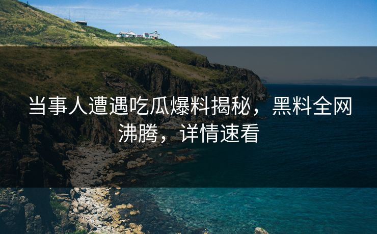 当事人遭遇吃瓜爆料揭秘，黑料全网沸腾，详情速看