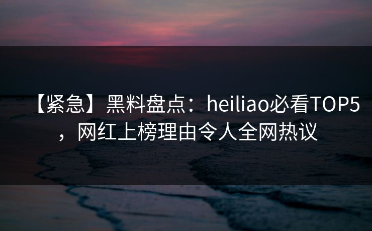 【紧急】黑料盘点：heiliao必看TOP5，网红上榜理由令人全网热议