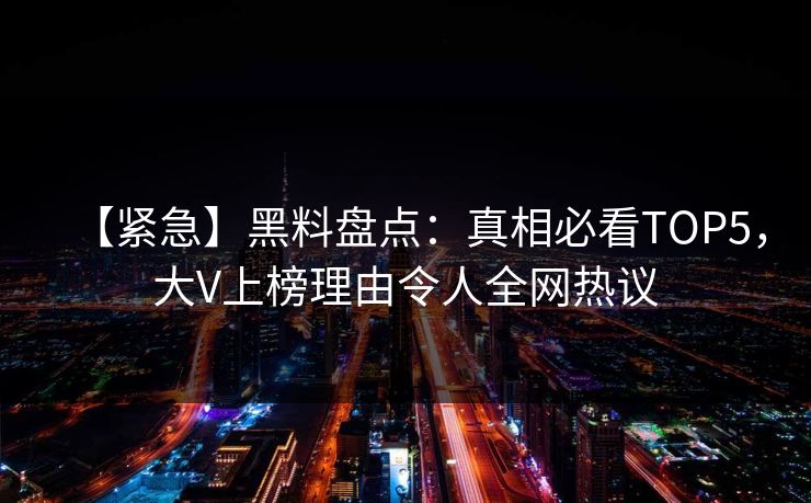 【紧急】黑料盘点：真相必看TOP5，大V上榜理由令人全网热议