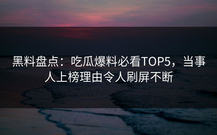黑料盘点：吃瓜爆料必看TOP5，当事人上榜理由令人刷屏不断