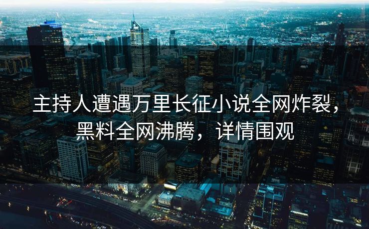 主持人遭遇万里长征小说全网炸裂，黑料全网沸腾，详情围观