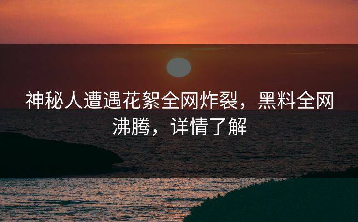 神秘人遭遇花絮全网炸裂，黑料全网沸腾，详情了解