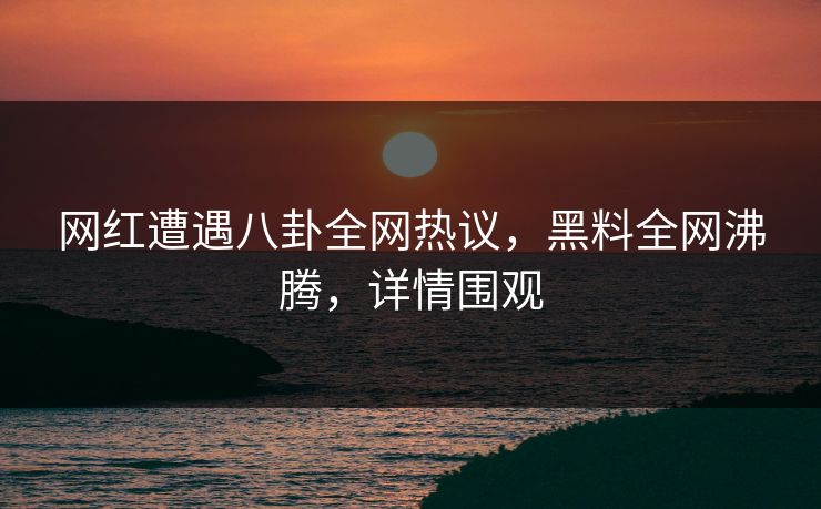 网红遭遇八卦全网热议，黑料全网沸腾，详情围观