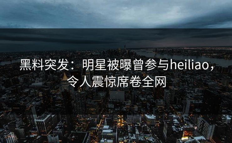 黑料突发：明星被曝曾参与heiliao，令人震惊席卷全网