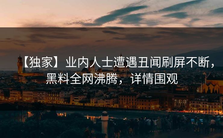 【独家】业内人士遭遇丑闻刷屏不断，黑料全网沸腾，详情围观