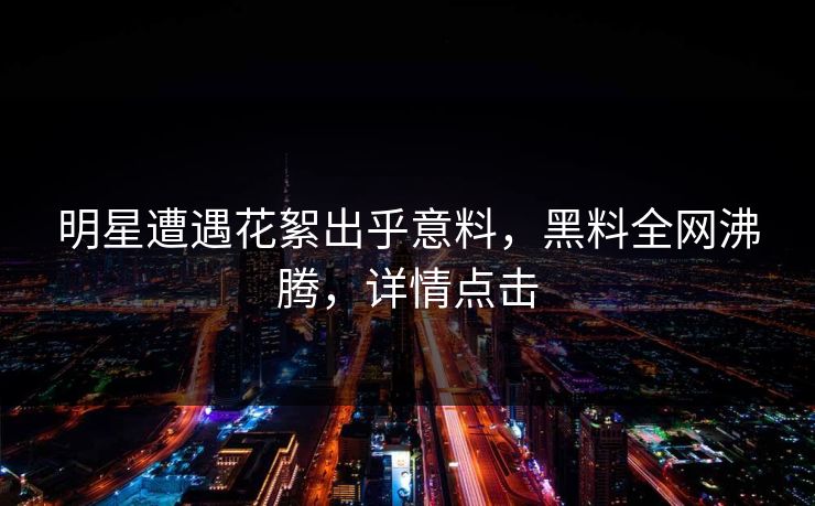 明星遭遇花絮出乎意料，黑料全网沸腾，详情点击