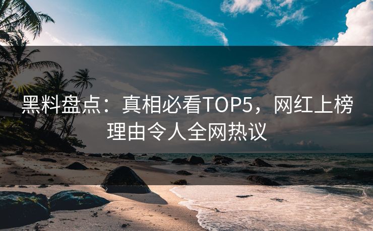 黑料盘点：真相必看TOP5，网红上榜理由令人全网热议