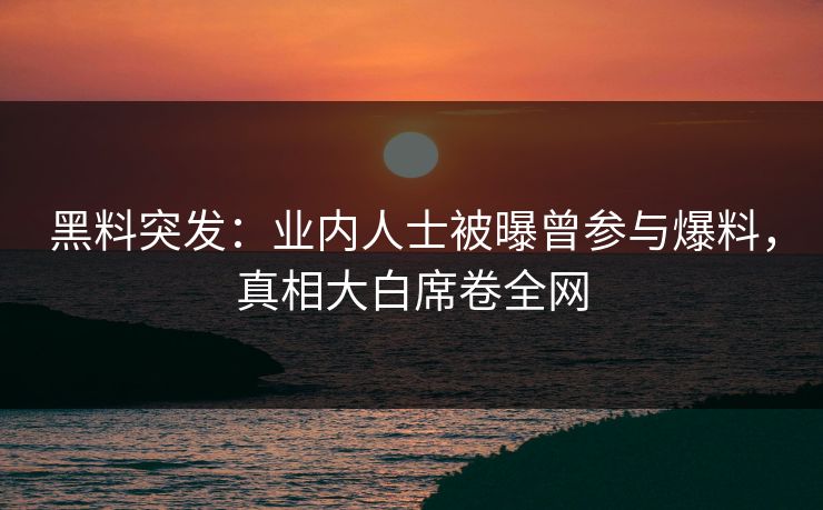 黑料突发：业内人士被曝曾参与爆料，真相大白席卷全网