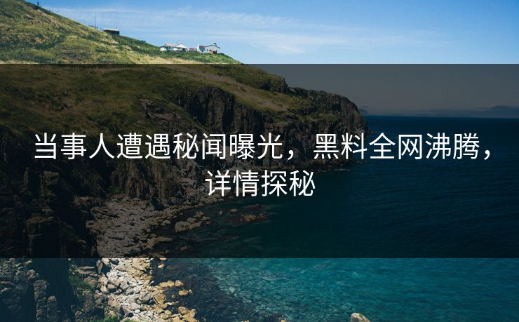 当事人遭遇秘闻曝光，黑料全网沸腾，详情探秘