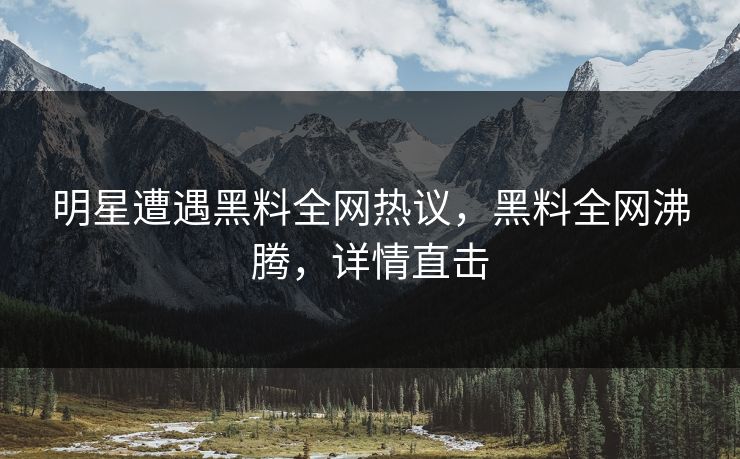 明星遭遇黑料全网热议，黑料全网沸腾，详情直击