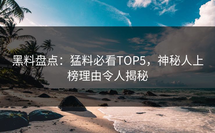 黑料盘点：猛料必看TOP5，神秘人上榜理由令人揭秘