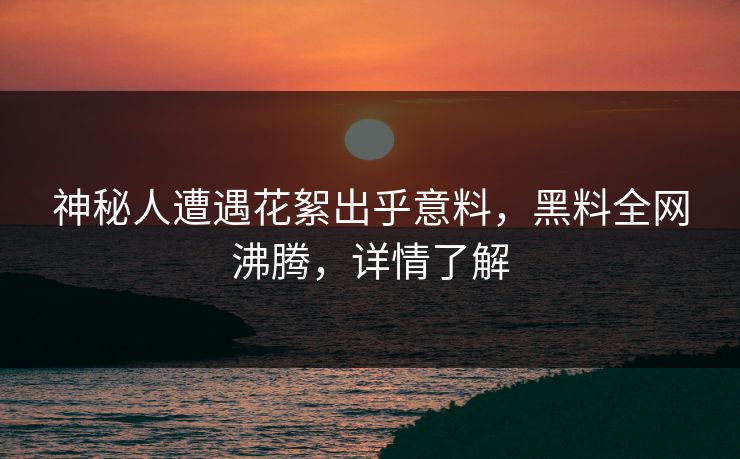 神秘人遭遇花絮出乎意料，黑料全网沸腾，详情了解