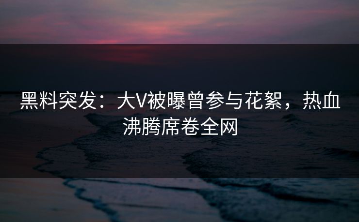 黑料突发：大V被曝曾参与花絮，热血沸腾席卷全网