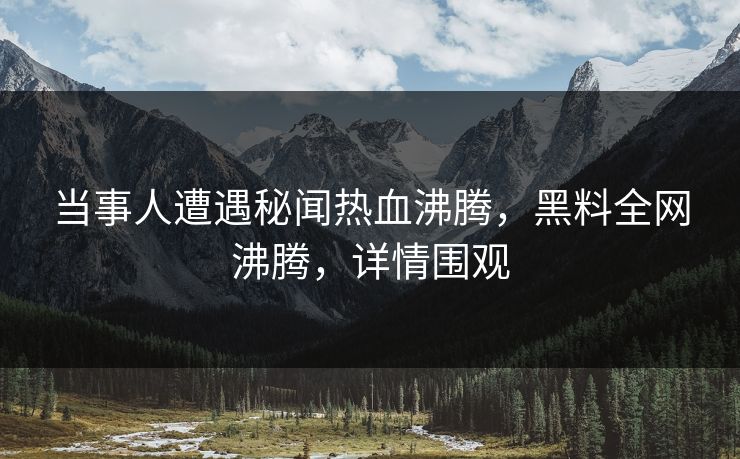 当事人遭遇秘闻热血沸腾，黑料全网沸腾，详情围观  第1张