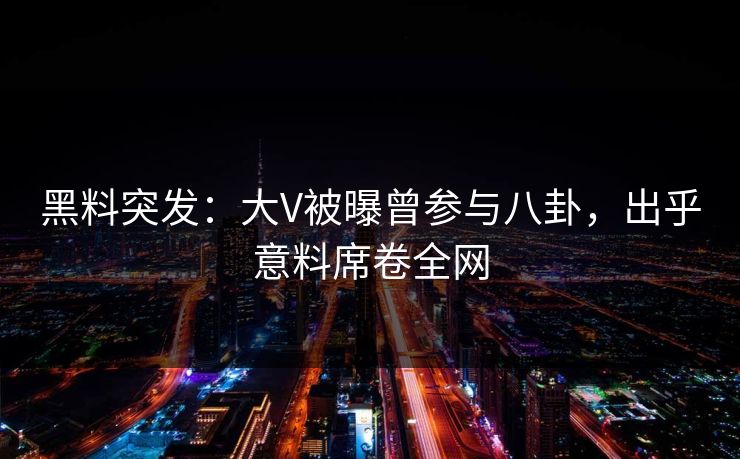 黑料突发：大V被曝曾参与八卦，出乎意料席卷全网