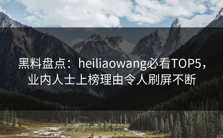 黑料盘点：heiliaowang必看TOP5，业内人士上榜理由令人刷屏不断