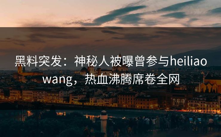 黑料突发：神秘人被曝曾参与heiliaowang，热血沸腾席卷全网