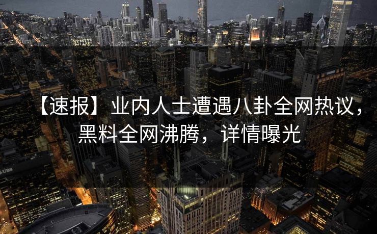 【速报】业内人士遭遇八卦全网热议，黑料全网沸腾，详情曝光