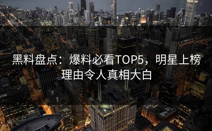 黑料盘点：爆料必看TOP5，明星上榜理由令人真相大白