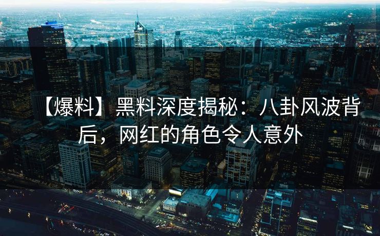 【爆料】黑料深度揭秘：八卦风波背后，网红的角色令人意外